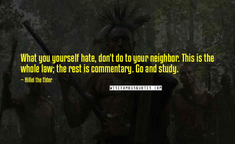 Hillel The Elder quotes: What you yourself hate, don't do to your neighbor. This is the whole law; the rest is commentary. Go and study.