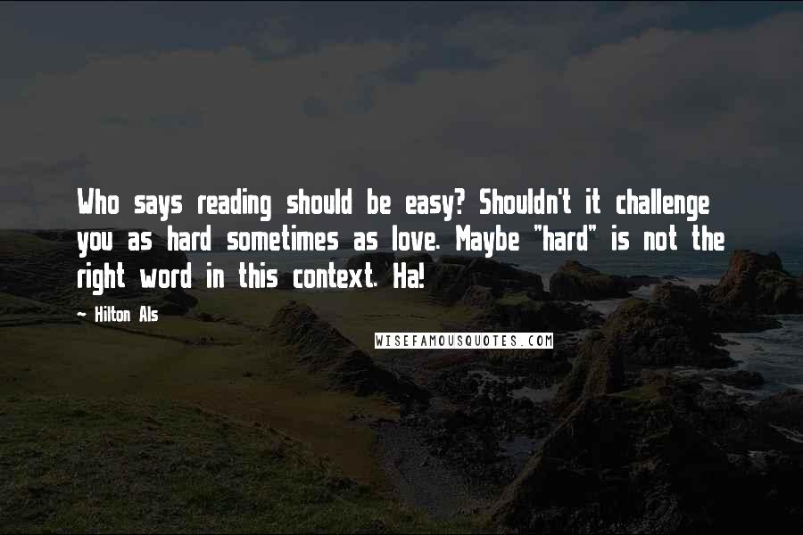 Hilton Als quotes: Who says reading should be easy? Shouldn't it challenge you as hard sometimes as love. Maybe "hard" is not the right word in this context. Ha! Hilton Als quotes: Who says reading should be easy? Shouldn't it challenge you as hard sometimes as love. Maybe "hard" is not the right word in this context. Ha!