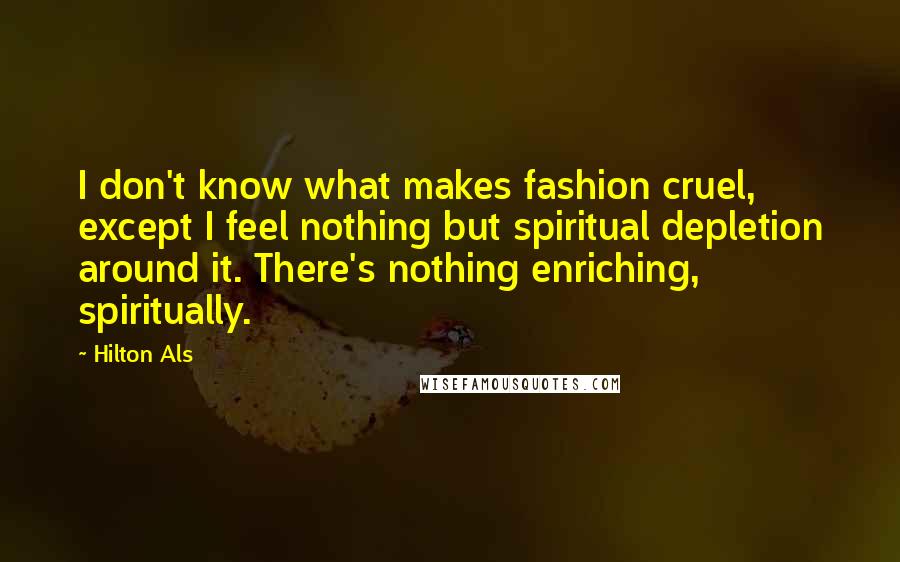 Hilton Als quotes: I don't know what makes fashion cruel, except I feel nothing but spiritual depletion around it. There's nothing enriching, spiritually. Hilton Als quotes: I don't know what makes fashion cruel, except I feel nothing but spiritual depletion around it. There's nothing enriching, spiritually.