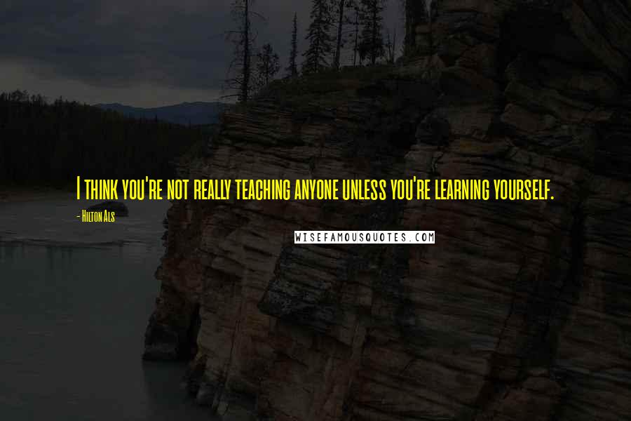 Hilton Als quotes: I think you're not really teaching anyone unless you're learning yourself. Hilton Als quotes: I think you're not really teaching anyone unless you're learning yourself.