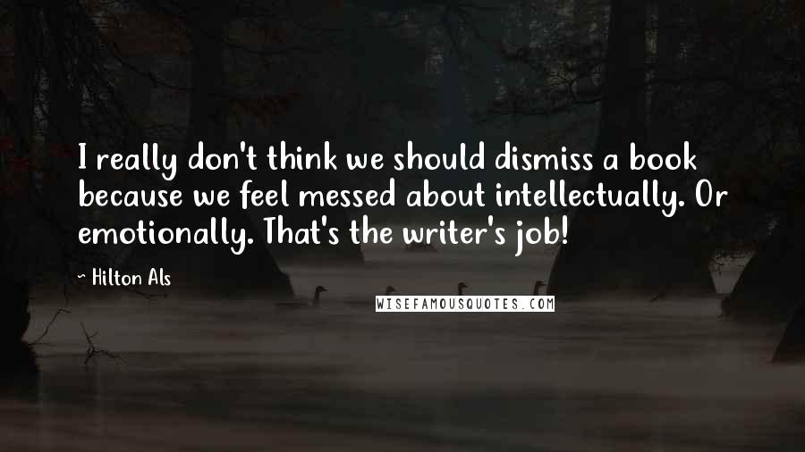 Hilton Als quotes: I really don't think we should dismiss a book because we feel messed about intellectually. Or emotionally. That's the writer's job! Hilton Als quotes: I really don't think we should dismiss a book because we feel messed about intellectually. Or emotionally. That's the writer's job!