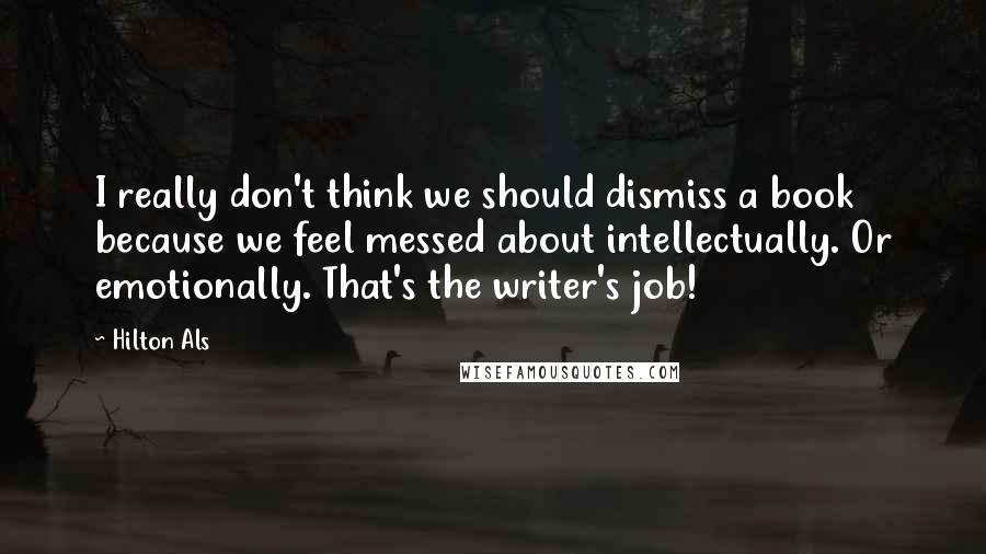 Hilton Als quotes: I really don't think we should dismiss a book because we feel messed about intellectually. Or emotionally. That's the writer's job!