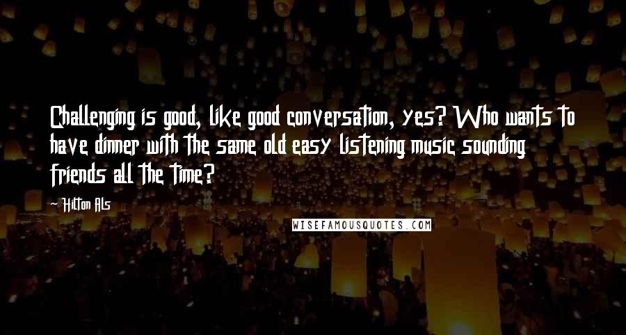 Hilton Als quotes: Challenging is good, like good conversation, yes? Who wants to have dinner with the same old easy listening music sounding friends all the time?