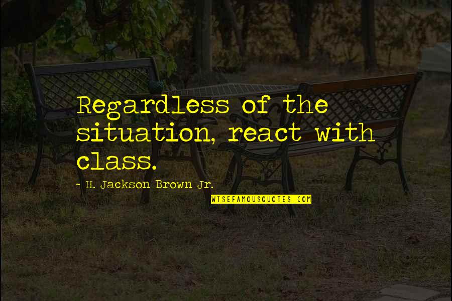 Him Treating You Right Quotes By H. Jackson Brown Jr.: Regardless of the situation, react with class. Him Treating You Right Quotes By H. Jackson Brown Jr.: Regardless of the situation, react with class.