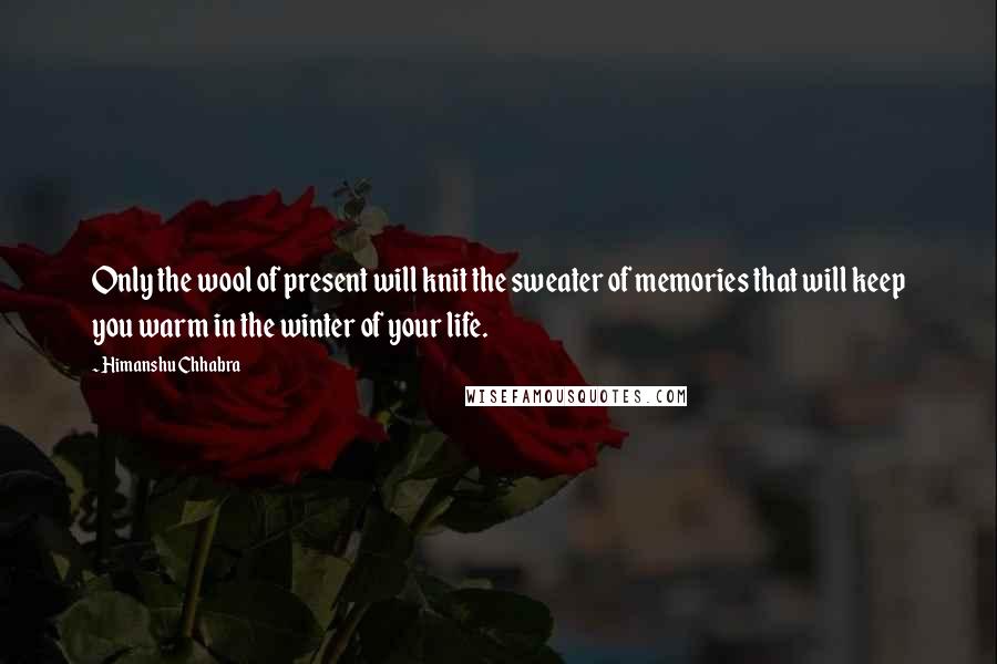 Himanshu Chhabra quotes: Only the wool of present will knit the sweater of memories that will keep you warm in the winter of your life.