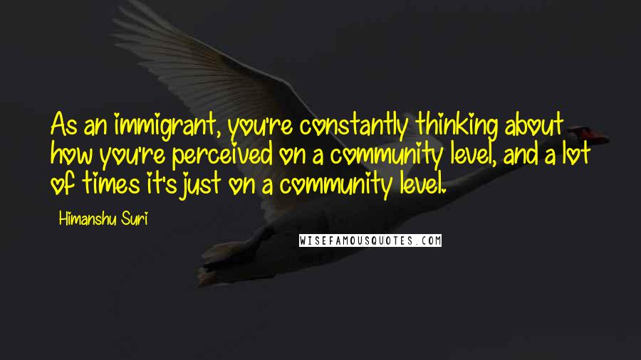 Himanshu Suri quotes: As an immigrant, you're constantly thinking about how you're perceived on a community level, and a lot of times it's just on a community level.