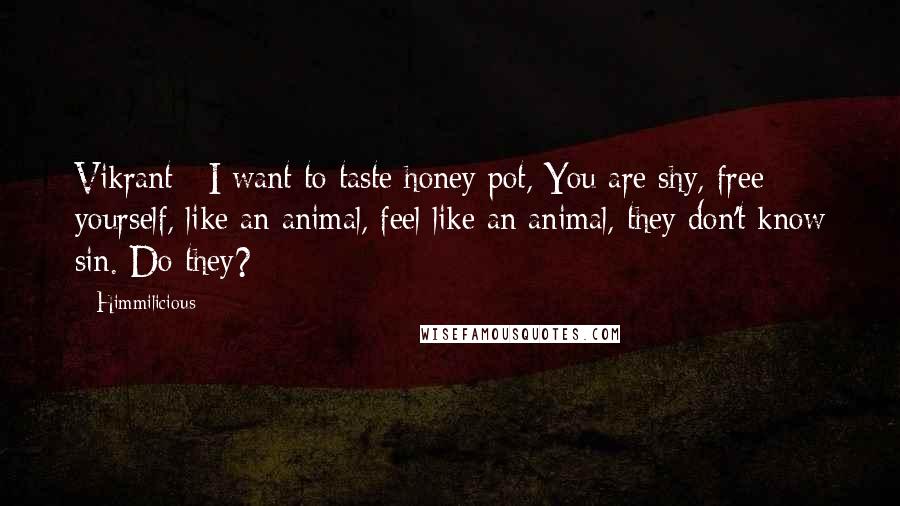 Himmilicious quotes: Vikrant : I want to taste honey pot, You are shy, free yourself, like an animal, feel like an animal, they don't know sin. Do they? Himmilicious quotes: Vikrant : I want to taste honey pot, You are shy, free yourself, like an animal, feel like an animal, they don't know sin. Do they?