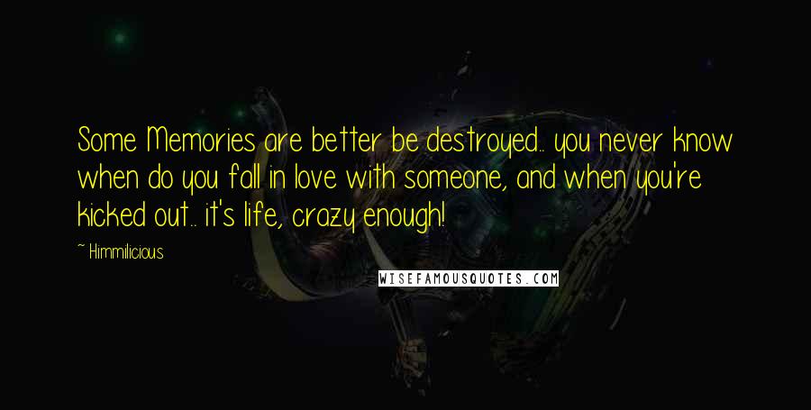 Himmilicious quotes: Some Memories are better be destroyed.. you never know when do you fall in love with someone, and when you're kicked out.. it's life, crazy enough! Himmilicious quotes: Some Memories are better be destroyed.. you never know when do you fall in love with someone, and when you're kicked out.. it's life, crazy enough!