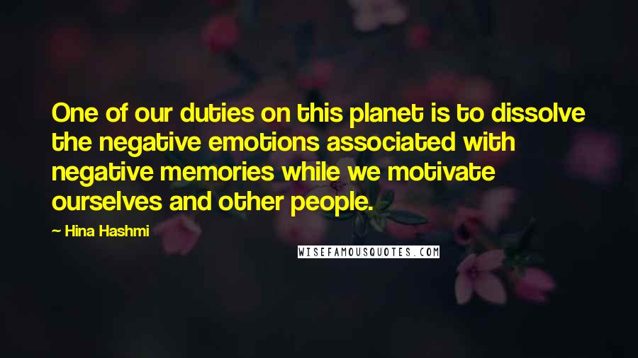 Hina Hashmi quotes: One of our duties on this planet is to dissolve the negative emotions associated with negative memories while we motivate ourselves and other people.