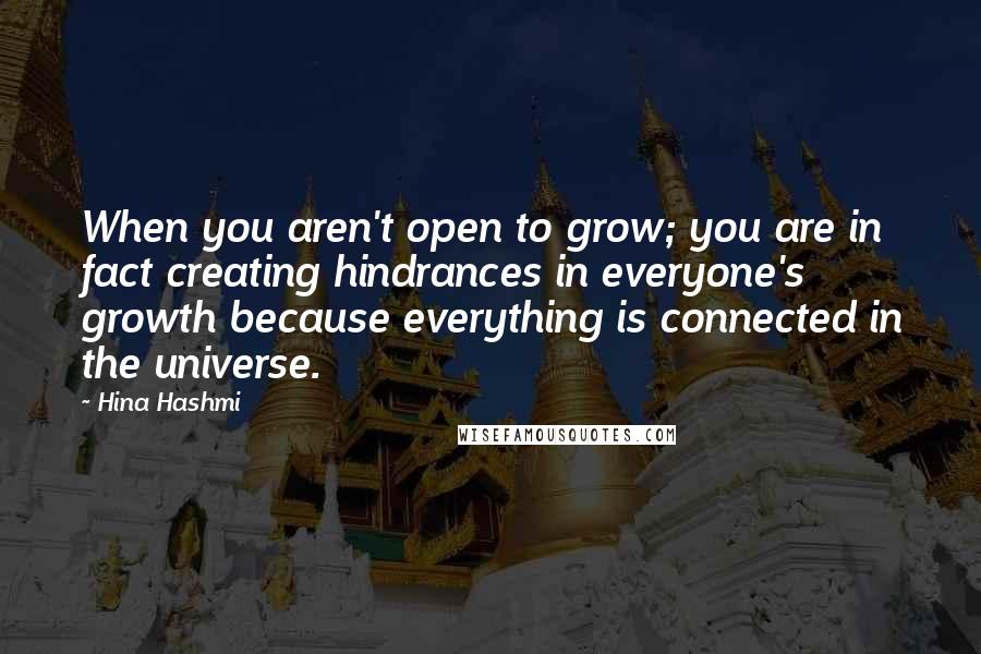 Hina Hashmi quotes: When you aren't open to grow; you are in fact creating hindrances in everyone's growth because everything is connected in the universe.