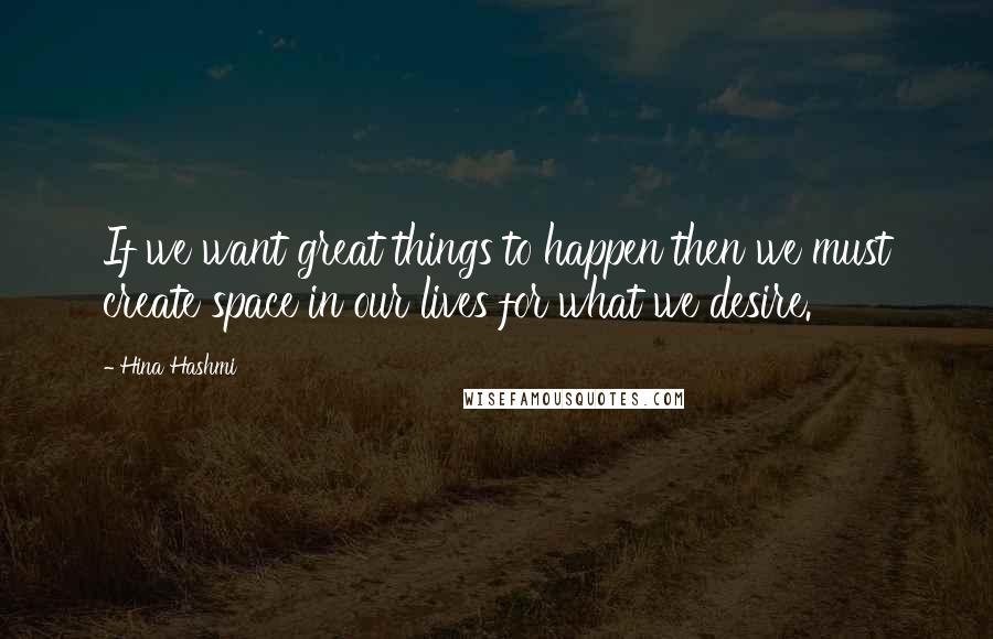 Hina Hashmi quotes: If we want great things to happen then we must create space in our lives for what we desire.