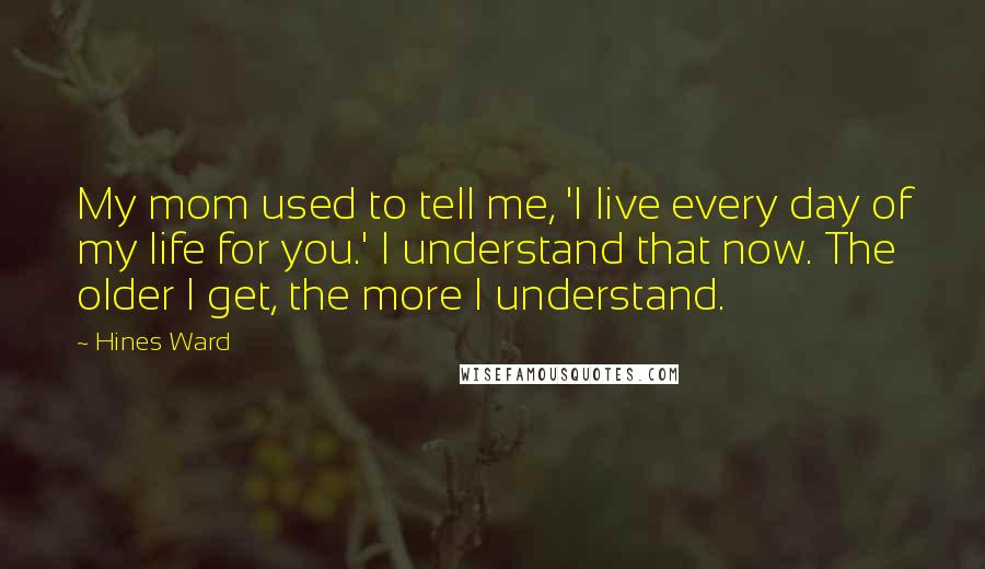 Hines Ward quotes: My mom used to tell me, 'I live every day of my life for you.' I understand that now. The older I get, the more I understand.