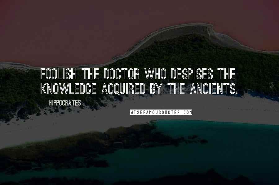 Hippocrates quotes: Foolish the doctor who despises the knowledge acquired by the ancients.