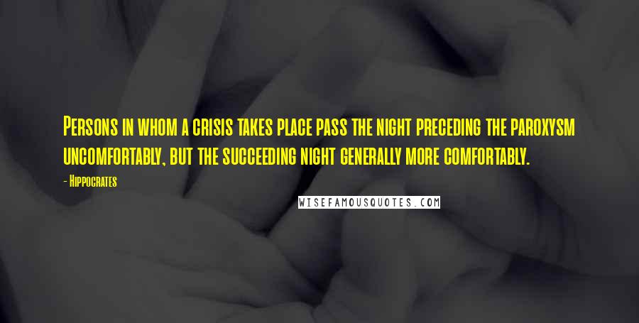 Hippocrates quotes: Persons in whom a crisis takes place pass the night preceding the paroxysm uncomfortably, but the succeeding night generally more comfortably.