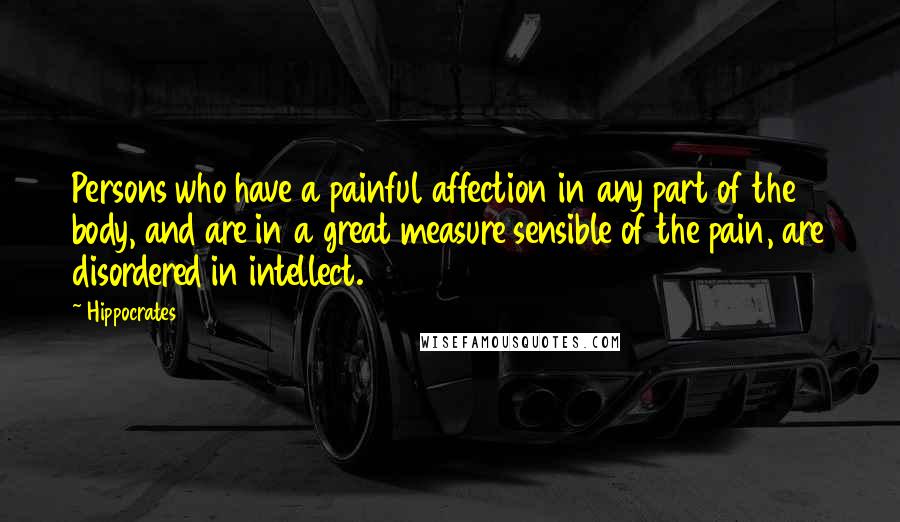 Hippocrates quotes: Persons who have a painful affection in any part of the body, and are in a great measure sensible of the pain, are disordered in intellect.