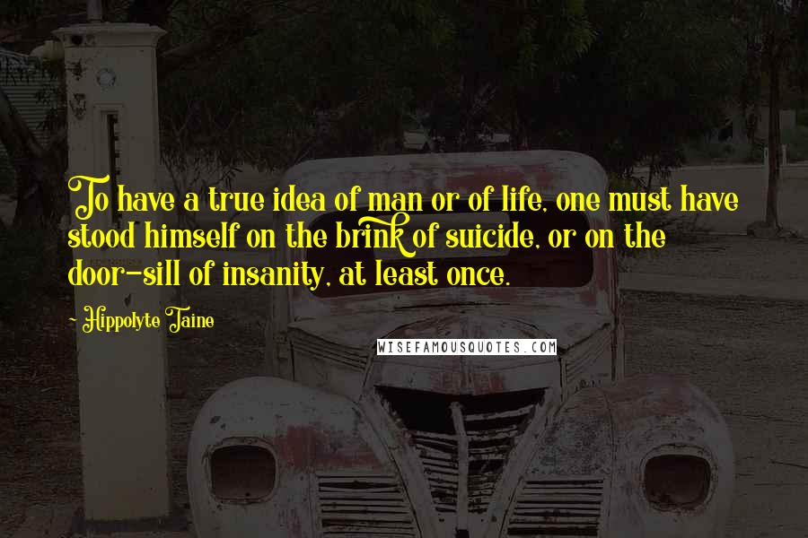 Hippolyte Taine quotes: To have a true idea of man or of life, one must have stood himself on the brink of suicide, or on the door-sill of insanity, at least once.