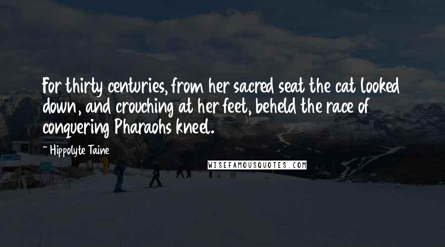 Hippolyte Taine quotes: For thirty centuries, from her sacred seat the cat looked down, and crouching at her feet, beheld the race of conquering Pharaohs kneel.