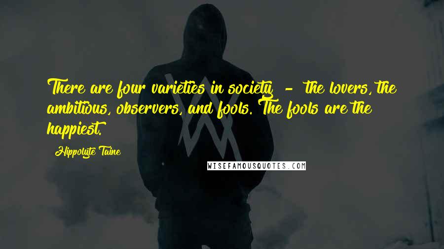 Hippolyte Taine quotes: There are four varieties in society - the lovers, the ambitious, observers, and fools. The fools are the happiest.