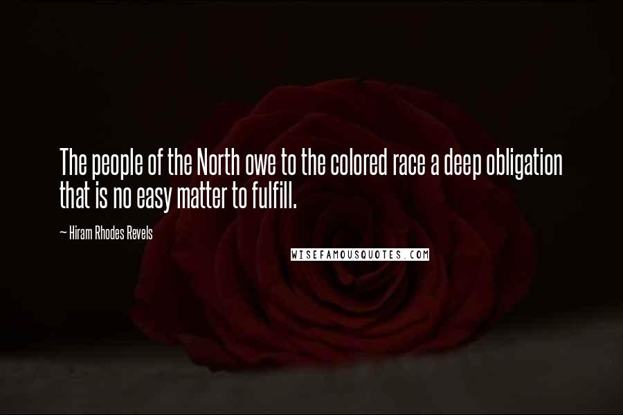 Hiram Rhodes Revels quotes: The people of the North owe to the colored race a deep obligation that is no easy matter to fulfill. Hiram Rhodes Revels quotes: The people of the North owe to the colored race a deep obligation that is no easy matter to fulfill.