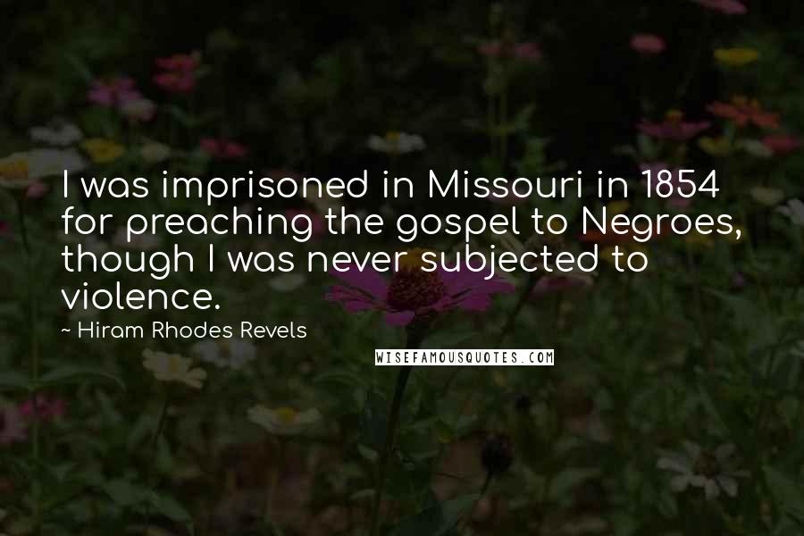 Hiram Rhodes Revels quotes: I was imprisoned in Missouri in 1854 for preaching the gospel to Negroes, though I was never subjected to violence. Hiram Rhodes Revels quotes: I was imprisoned in Missouri in 1854 for preaching the gospel to Negroes, though I was never subjected to violence.