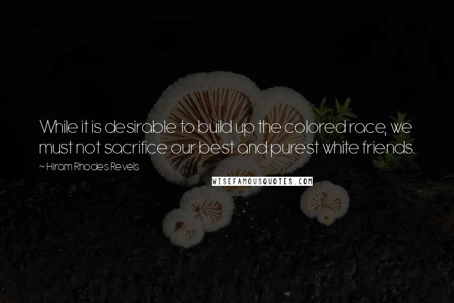 Hiram Rhodes Revels quotes: While it is desirable to build up the colored race, we must not sacrifice our best and purest white friends. Hiram Rhodes Revels quotes: While it is desirable to build up the colored race, we must not sacrifice our best and purest white friends.