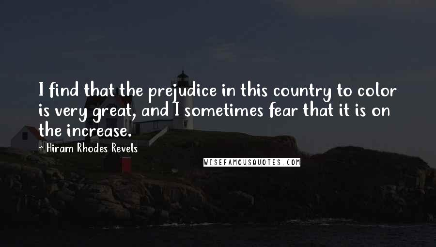 Hiram Rhodes Revels quotes: I find that the prejudice in this country to color is very great, and I sometimes fear that it is on the increase. Hiram Rhodes Revels quotes: I find that the prejudice in this country to color is very great, and I sometimes fear that it is on the increase.