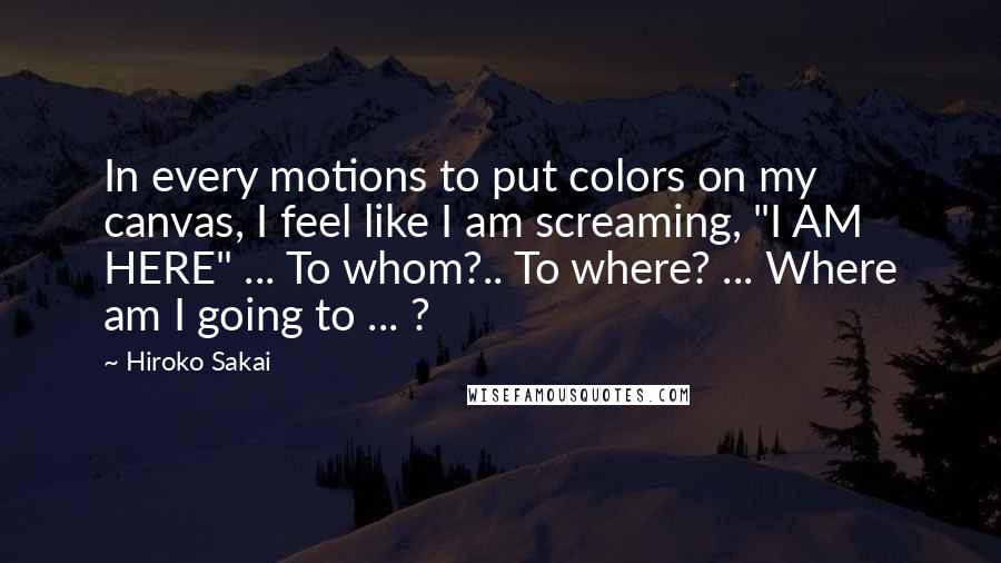 Hiroko Sakai quotes: In every motions to put colors on my canvas, I feel like I am screaming, "I AM HERE" ... To whom?.. To where? ... Where am I going to ...