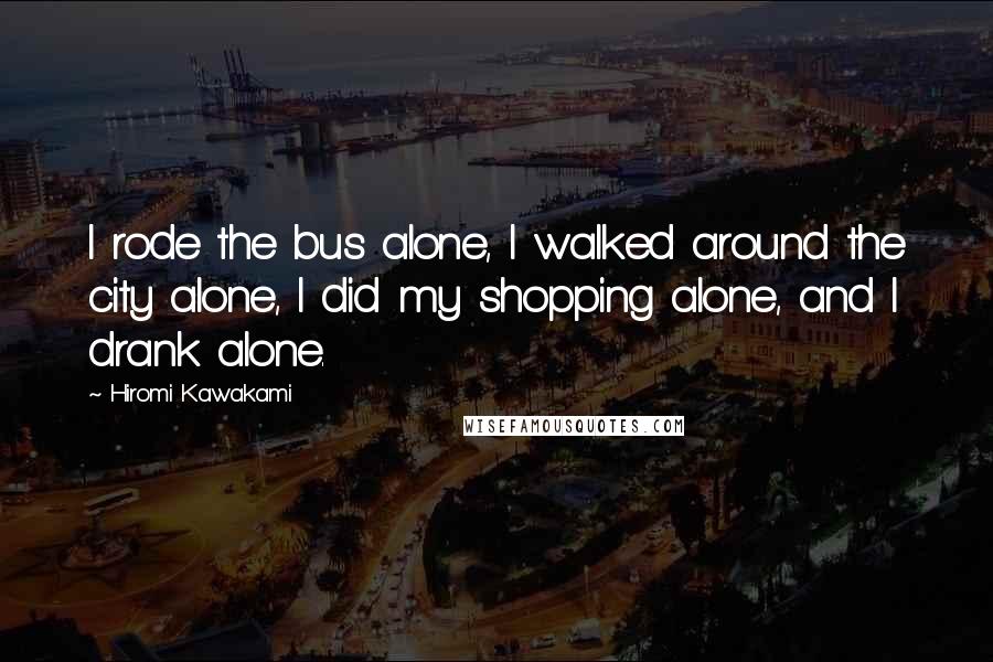 Hiromi Kawakami quotes: I rode the bus alone, I walked around the city alone, I did my shopping alone, and I drank alone.