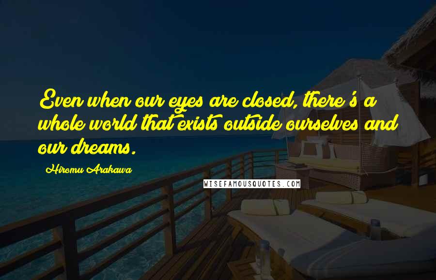 Hiromu Arakawa quotes: Even when our eyes are closed, there's a whole world that exists outside ourselves and our dreams.