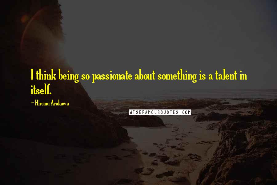 Hiromu Arakawa quotes: I think being so passionate about something is a talent in itself.