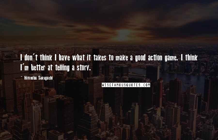 Hironobu Sakaguchi quotes: I don't think I have what it takes to make a good action game. I think I'm better at telling a story. Hironobu Sakaguchi quotes: I don't think I have what it takes to make a good action game. I think I'm better at telling a story.