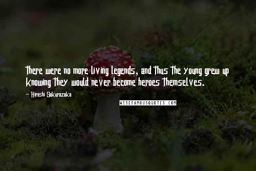 Hiroshi Sakurazaka quotes: there were no more living legends, and thus the young grew up knowing they would never become heroes themselves. Hiroshi Sakurazaka quotes: there were no more living legends, and thus the young grew up knowing they would never become heroes themselves.