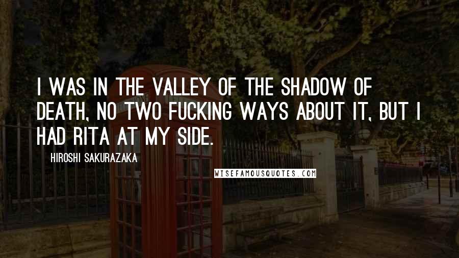 Hiroshi Sakurazaka quotes: I was in the valley of the shadow of death, no two fucking ways about it, but I had Rita at my side. Hiroshi Sakurazaka quotes: I was in the valley of the shadow of death, no two fucking ways about it, but I had Rita at my side.