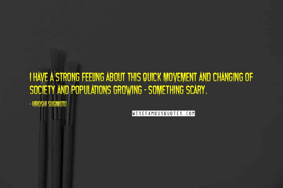 Hiroshi Sugimoto quotes: I have a strong feeling about this quick movement and changing of society and populations growing - something scary.