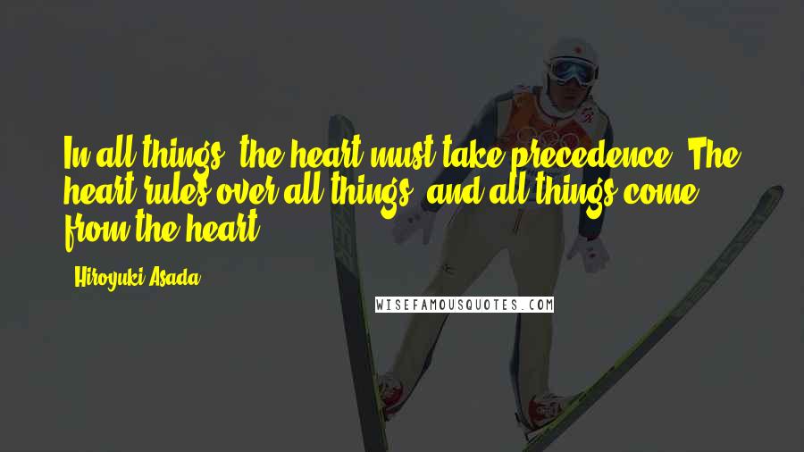 Hiroyuki Asada quotes: In all things, the heart must take precedence. The heart rules over all things, and all things come from the heart.