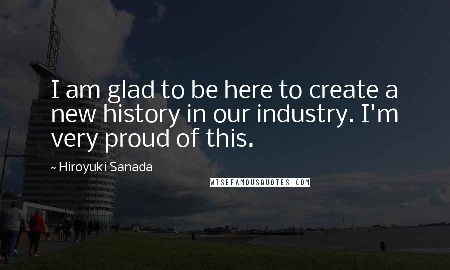 Hiroyuki Sanada quotes: I am glad to be here to create a new history in our industry. I'm very proud of this.