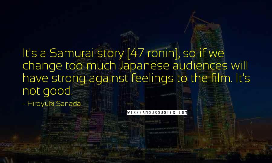 Hiroyuki Sanada quotes: It's a Samurai story [47 ronin], so if we change too much Japanese audiences will have strong against feelings to the film. It's not good.