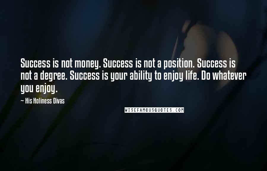 His Holiness Divas quotes: Success is not money. Success is not a position. Success is not a degree. Success is your ability to enjoy life. Do whatever you enjoy. His Holiness Divas quotes: Success is not money. Success is not a position. Success is not a degree. Success is your ability to enjoy life. Do whatever you enjoy.