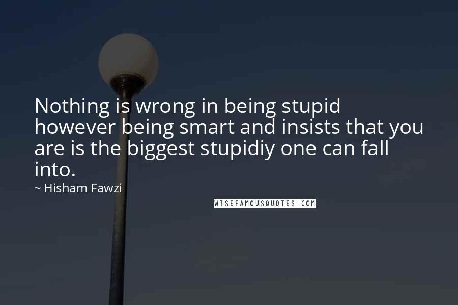 Hisham Fawzi quotes: Nothing is wrong in being stupid however being smart and insists that you are is the biggest stupidiy one can fall into.