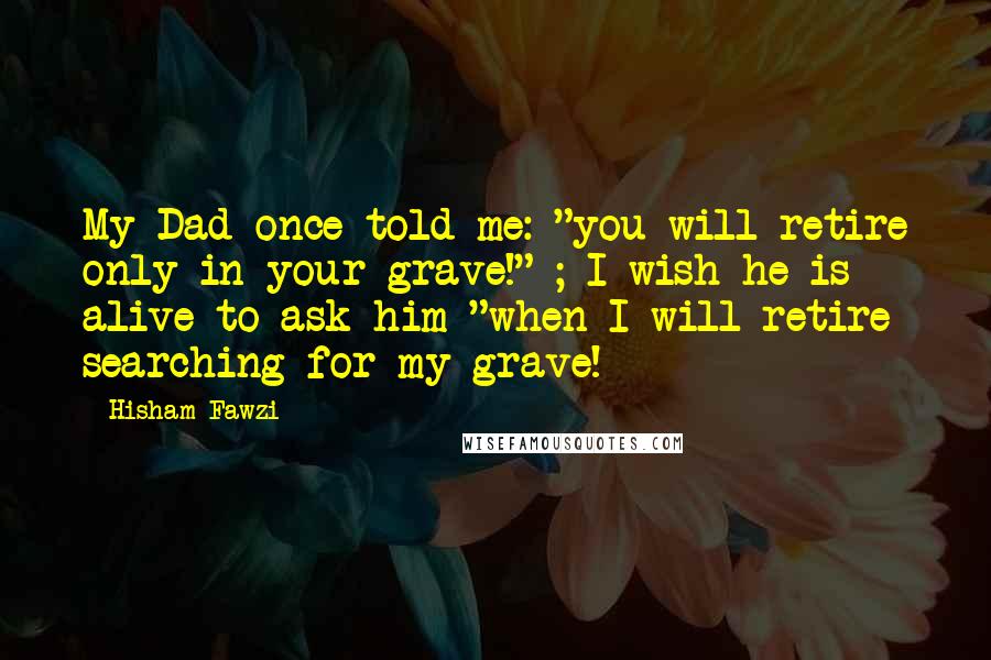Hisham Fawzi quotes: My Dad once told me: "you will retire only in your grave!" ; I wish he is alive to ask him "when I will retire searching for my grave!