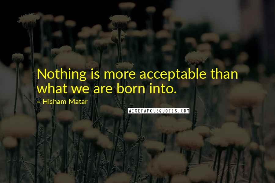 Hisham Matar quotes: Nothing is more acceptable than what we are born into.