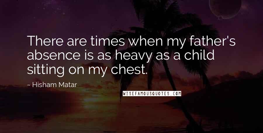 Hisham Matar quotes: There are times when my father's absence is as heavy as a child sitting on my chest.