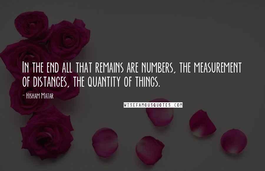 Hisham Matar quotes: In the end all that remains are numbers, the measurement of distances, the quantity of things.
