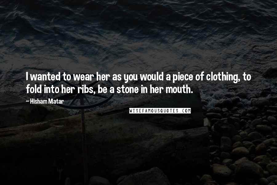 Hisham Matar quotes: I wanted to wear her as you would a piece of clothing, to fold into her ribs, be a stone in her mouth.