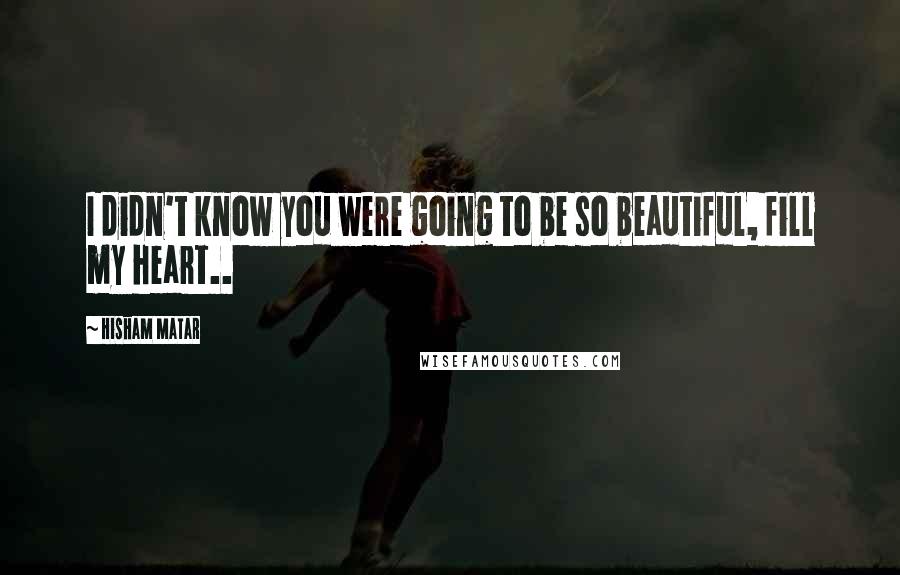 Hisham Matar quotes: I didn't know you were going to be so beautiful, fill my heart..