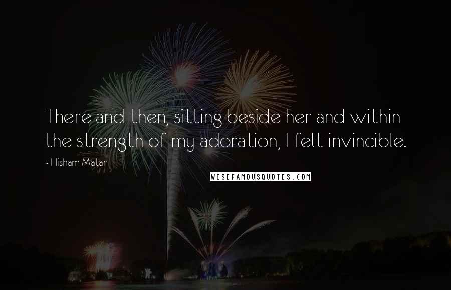 Hisham Matar quotes: There and then, sitting beside her and within the strength of my adoration, I felt invincible.