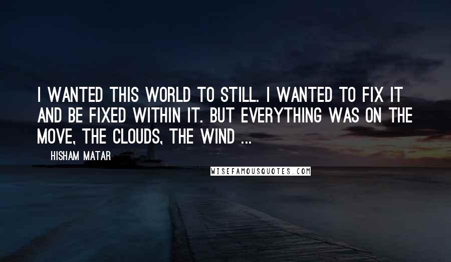 Hisham Matar quotes: I wanted this world to still. I wanted to fix it and be fixed within it. But everything was on the move, the clouds, the wind ...