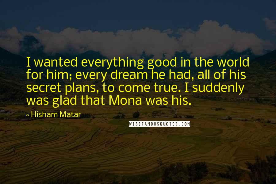 Hisham Matar quotes: I wanted everything good in the world for him; every dream he had, all of his secret plans, to come true. I suddenly was glad that Mona was his.