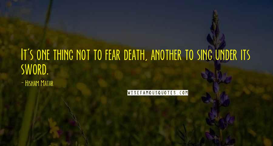 Hisham Matar quotes: It's one thing not to fear death, another to sing under its sword.