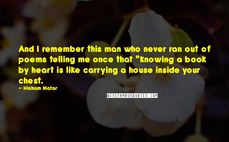 Hisham Matar quotes: And I remember this man who never ran out of poems telling me once that "knowing a book by heart is like carrying a house inside your chest.